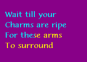 Wait till your
Charms are ripe

For these arms
T0 surround