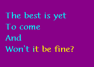 The best is yet
To come

And
Won't it be fine?