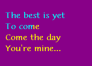 The best is yet
To come

Come the day
You're mine...