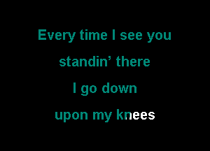 Every time I see you

standiN there
I go down

upon my knees