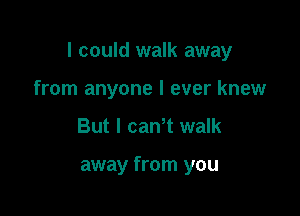 I could walk away

from anyone I ever knew
But I can t walk

away from you