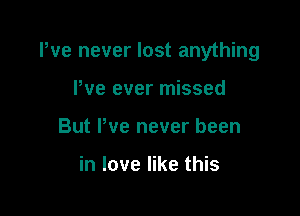 We never lost anything

We ever missed
But Pve never been

in love like this