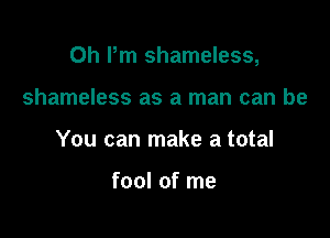 0h Pm shameless,

shameless as a man can be
You can make a total

fool of me