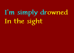 I'm simply drowned
In the sight