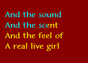 And the sound
And the scent

And the feel of
A real live girl