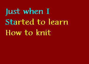 Just when I
Started to learn

How to knit