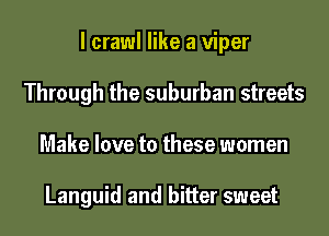 I crawl like a viper
Through the suburban streets
Make love to these women

Languid and bitter sweet