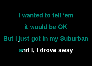 I wanted to tell em
it would be OK

But ljust got in my Suburban

and l, I drove away