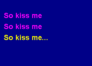 So kiss me...