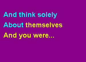 And think solely
About themselves

And you were...