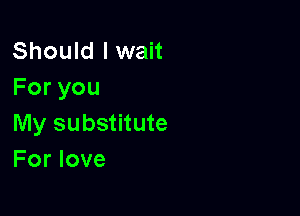 Should I wait
Foryou

My substitute
For love