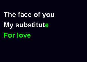 The face of you
My substitute

For love