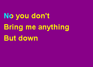 No you don't
Bring me anything

But down