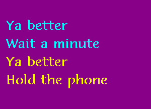 Ya better
Wait a minute

Ya better
Hold the phone