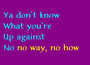 Ya don't know
What you're

Up against
No no way, no how