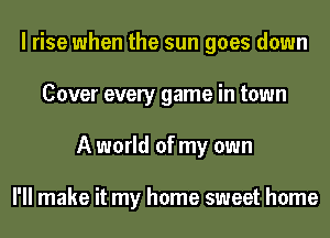 I rise when the sun goes down
Cover every game in town
A world of my own

I'll make it my home sweet home