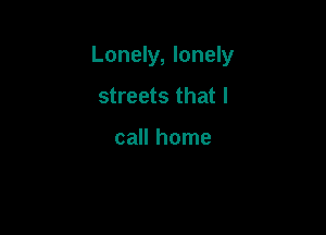 Lonely, lonely

streets that I

call home