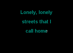 Lonely, lonely

streets that I

call home