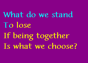 What do we stand
To lose

If being together
Is what we choose?