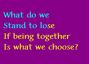 What do we
Stand to lose

If being together
Is what we choose?