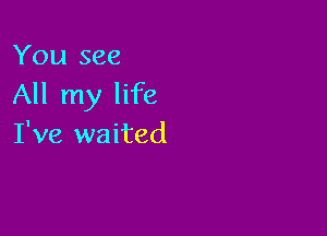 You see
All my life

I've waited