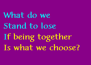 What do we
Stand to lose

If being together
Is what we choose?