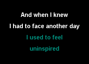 And when I knew

I had to face another day

I used to feel

uninspired