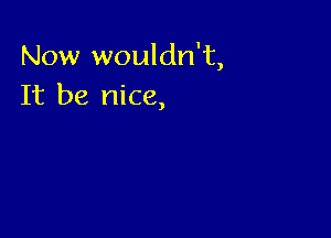 Now wouldn't,
It be nice,