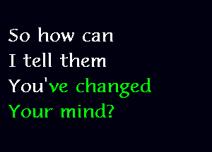 So how can
I tell them

You've changed
Your mind?