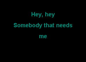 Hey, hey

Somebody that needs

me