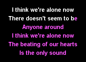 I think we're alone now
There doesn't seem to be
Anyone around
I think we're alone now
The beating of our hearts
Is the only sound