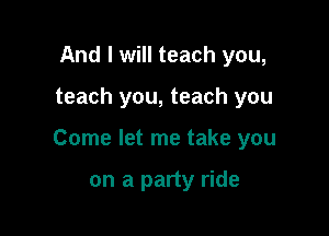 And I will teach you,

teach you, teach you

Come let me take you

on a party ride