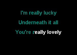 I'm really lucky
Underneath it all

You're really lovely