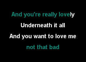 And you're really lovely

Underneath it all
And you want to love me
not that bad