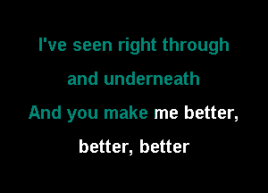 I've seen right through

and underneath
And you make me better,

better, better