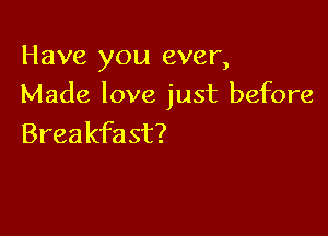 Have you ever,
Made love just before

Breakfast?