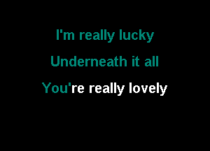 I'm really lucky
Underneath it all

You're really lovely