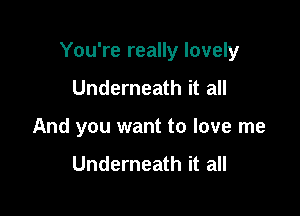 You're really lovely

Underneath it all
And you want to love me

Underneath it all