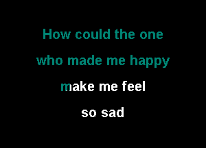 How could the one

who made me happy

make me feel

so sad
