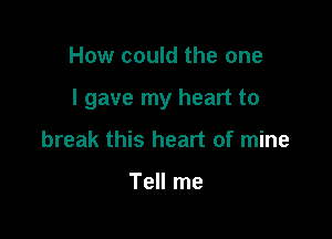 How could the one

I gave my heart to

break this heart of mine

Tell me