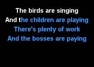 The birds are singing
And the children are playing
There's plenty of work
And the bosses are paying