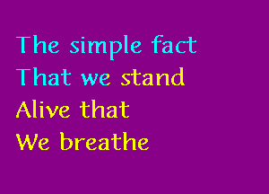 The simple fact
That we stand

Alive that
We breathe