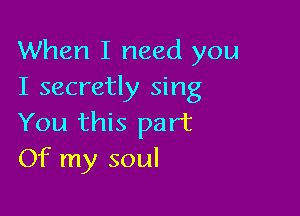 When I need you
I secretly sing

You this part
Of my soul