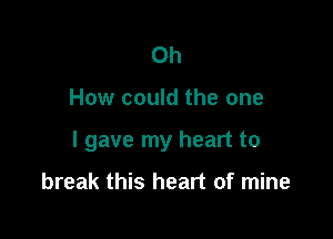 Oh

How could the one

I gave my heart to

break this heart of mine