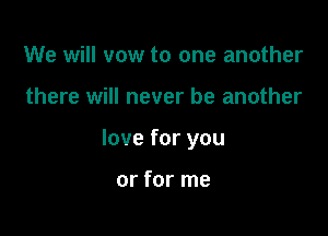 We will vow to one another

there will never be another

love for you

or for me