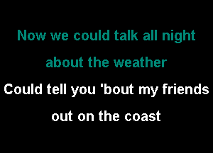 Now we could talk all night

about the weather

Could tell you 'bout my friends

out on the coast
