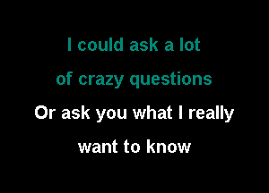 I could ask a lot

of crazy questions

Or ask you what I really

want to know