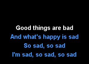 Good things are bad

And what's happy is sad
So sad, so sad
I'm sad, so sad, so sad