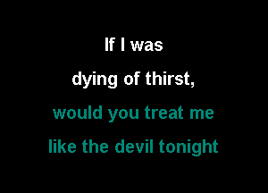 If I was

dying of thirst,

would you treat me

like the devil tonight