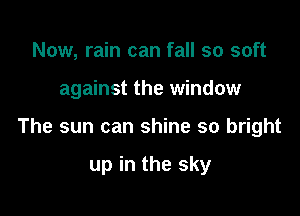 Now, rain can fall so soft

against the window

The sun can shine so bright

up in the sky
